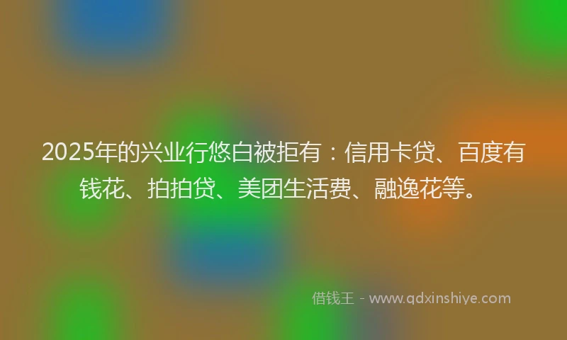 2025年的兴业行悠白被拒有：信用卡贷、百度有钱花、拍拍贷、美团生活费、融逸花等。