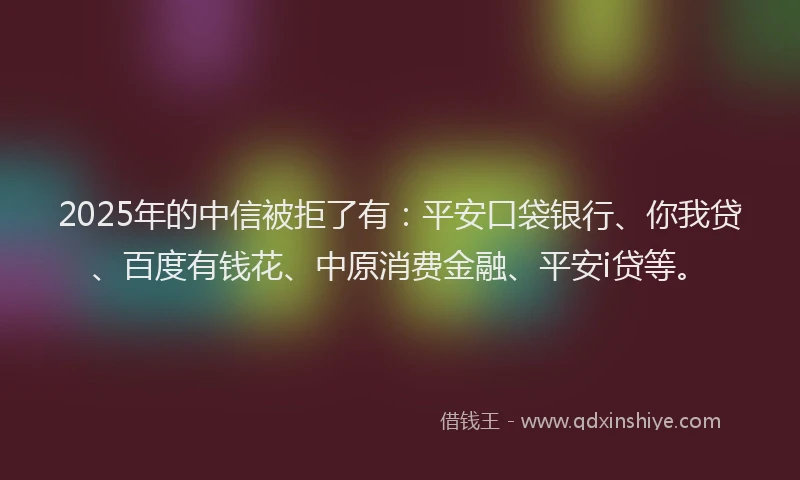 2025年的中信被拒了有：平安口袋银行、你我贷、百度有钱花、中原消费金融、平安i贷等。