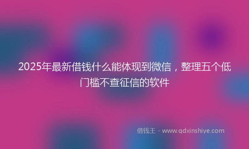 2025年最新借钱什么能体现到微信，整理五个低门槛不查征信的软件