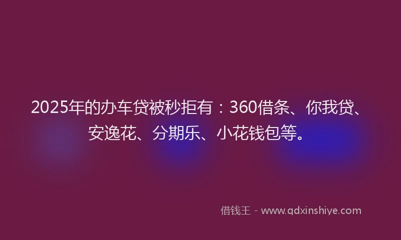 2025年的办车贷被秒拒有：360借条、你我贷、安逸花、分期乐、小花钱包等。