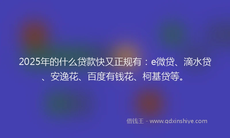 2025年的什么贷款快又正规有：e微贷、滴水贷、安逸花、百度有钱花、柯基贷等。