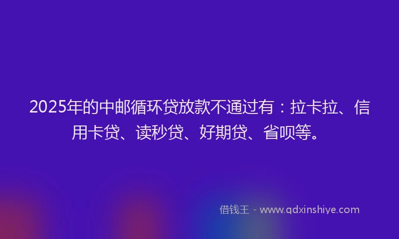 2025年的中邮循环贷放款不通过有：拉卡拉、信用卡贷、读秒贷、好期贷、省呗等。