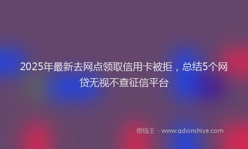 2025年最新去网点领取信用卡被拒，总结5个网贷无视不查征信平台