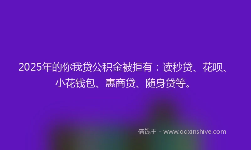 2025年的你我贷公积金被拒有：读秒贷、花呗、小花钱包、惠商贷、随身贷等。