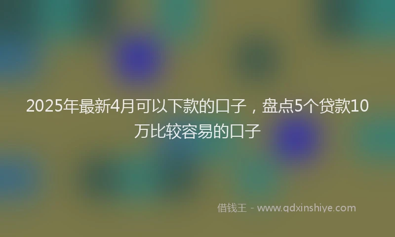 2025年最新4月可以下款的口子，盘点5个贷款10万比较容易的口子