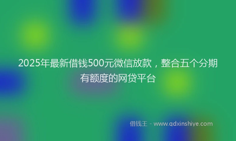 2025年最新借钱500元微信放款，整合五个分期有额度的网贷平台
