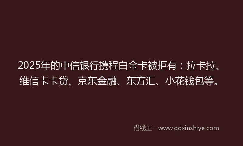 2025年的中信银行携程白金卡被拒有：拉卡拉、维信卡卡贷、京东金融、东方汇、小花钱包等。