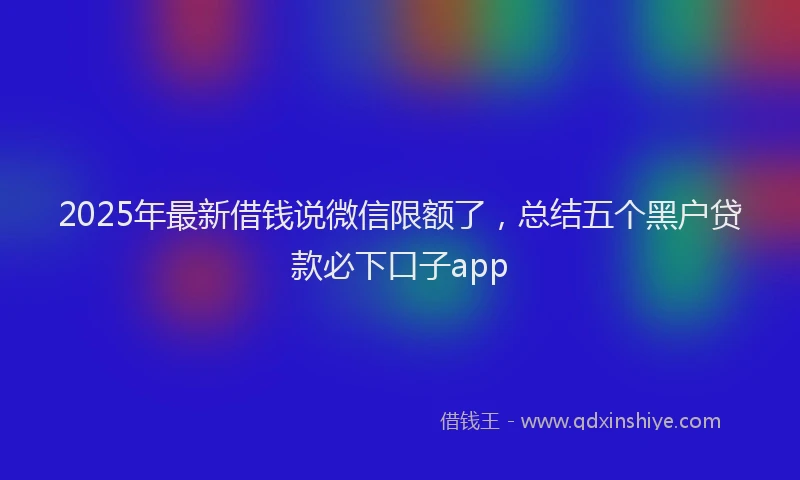 2025年最新借钱说微信限额了，总结五个黑户贷款必下口子app