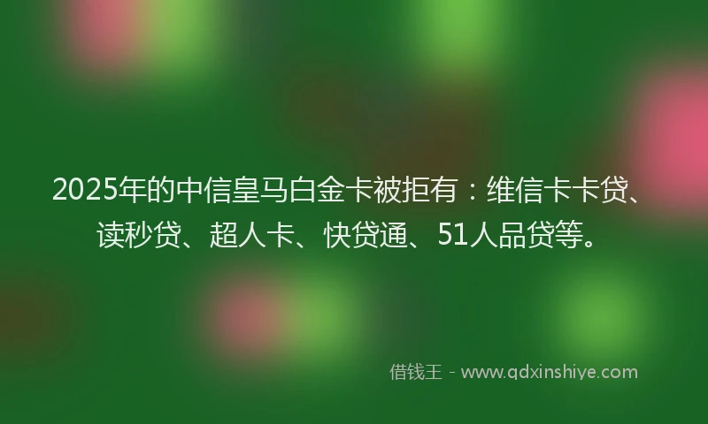 2025年的中信皇马白金卡被拒有：维信卡卡贷、读秒贷、超人卡、快贷通、51人品贷等。