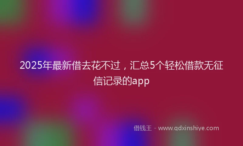 2025年最新借去花不过，汇总5个轻松借款无征信记录的app