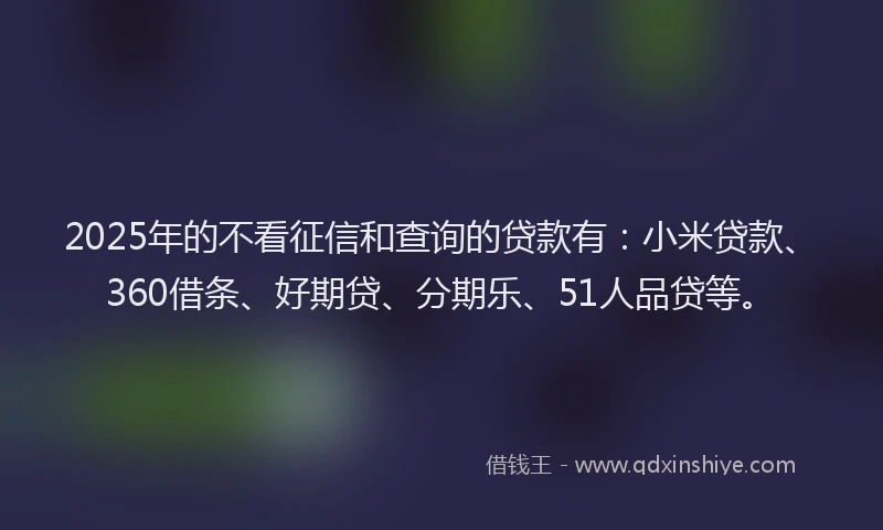 2025年的不看征信和查询的贷款有：小米贷款、360借条、好期贷、分期乐、51人品贷等。