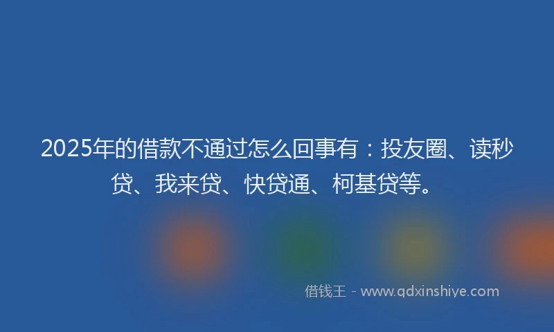 2025年的借款不通过怎么回事有：投友圈、读秒贷、我来贷、快贷通、柯基贷等。