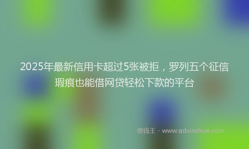 2025年最新信用卡超过5张被拒，罗列五个征信瑕疵也能借网贷轻松下款的平台