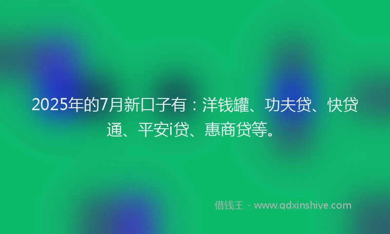 2025年的7月新口子有：洋钱罐、功夫贷、快贷通、平安i贷、惠商贷等。