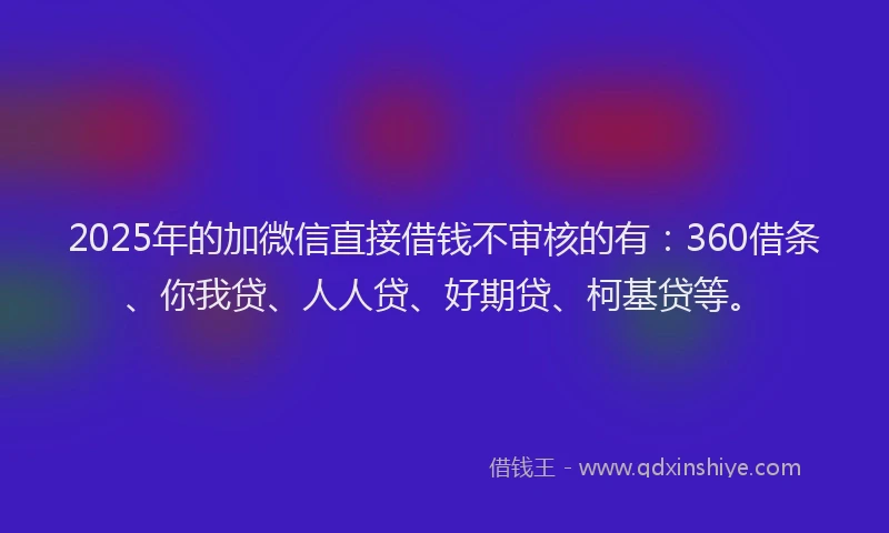 2025年的加微信直接借钱不审核的有：360借条、你我贷、人人贷、好期贷、柯基贷等。