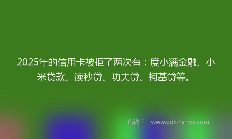2025年的信用卡被拒了两次有：度小满金融、小米贷款、读秒贷、功夫贷、柯基贷等。