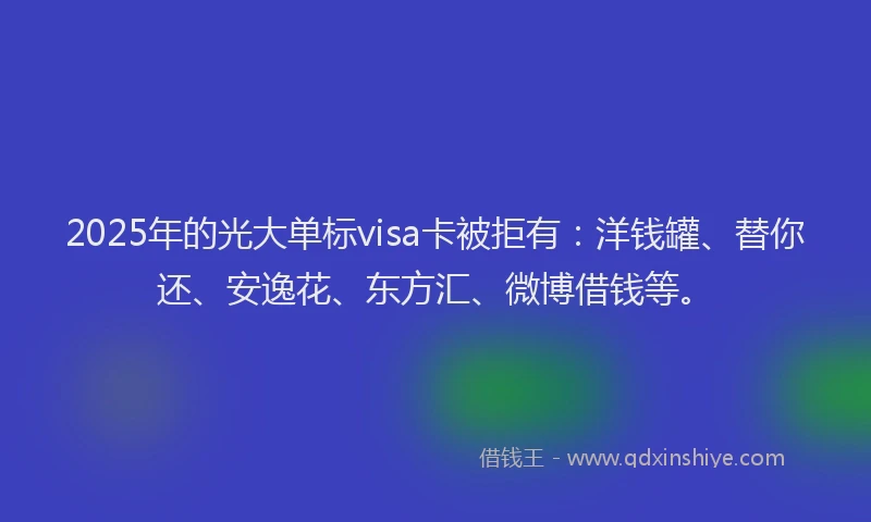 2025年的光大单标visa卡被拒有：洋钱罐、替你还、安逸花、东方汇、微博借钱等。