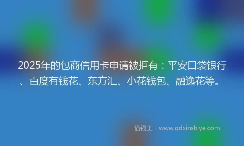2025年的包商信用卡申请被拒有：平安口袋银行、百度有钱花、东方汇、小花钱包、融逸花等。