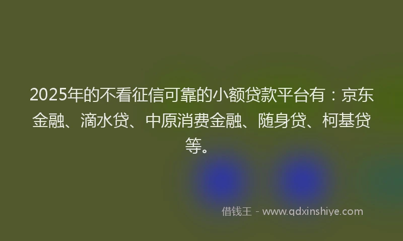 2025年的不看征信可靠的小额贷款平台有：京东金融、滴水贷、中原消费金融、随身贷、柯基贷等。