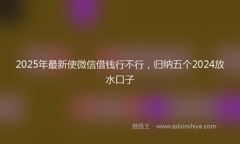2025年最新使微信借钱行不行，归纳五个2024放水口子