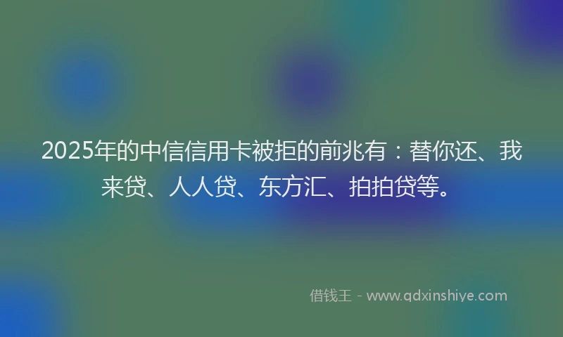 2025年的中信信用卡被拒的前兆有：替你还、我来贷、人人贷、东方汇、拍拍贷等。