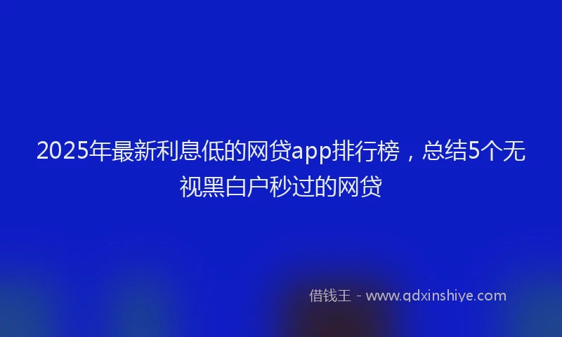 2025年最新利息低的网贷app排行榜，总结5个无视黑白户秒过的网贷