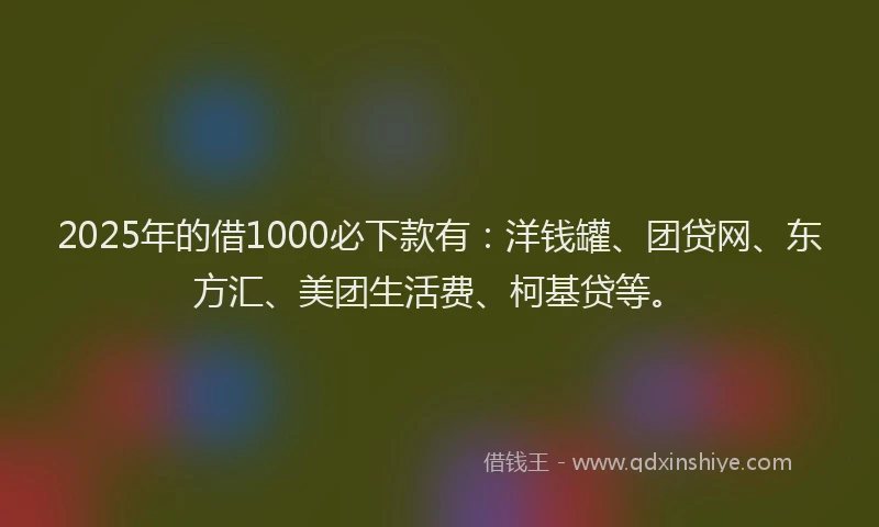 2025年的借1000必下款有：洋钱罐、团贷网、东方汇、美团生活费、柯基贷等。