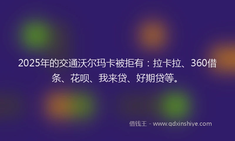 2025年的交通沃尔玛卡被拒有：拉卡拉、360借条、花呗、我来贷、好期贷等。