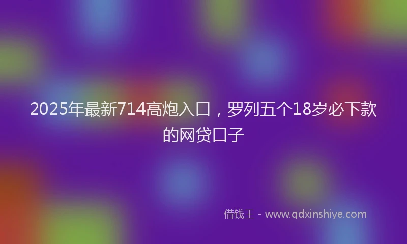2025年最新714高炮入口，罗列五个18岁必下款的网贷口子