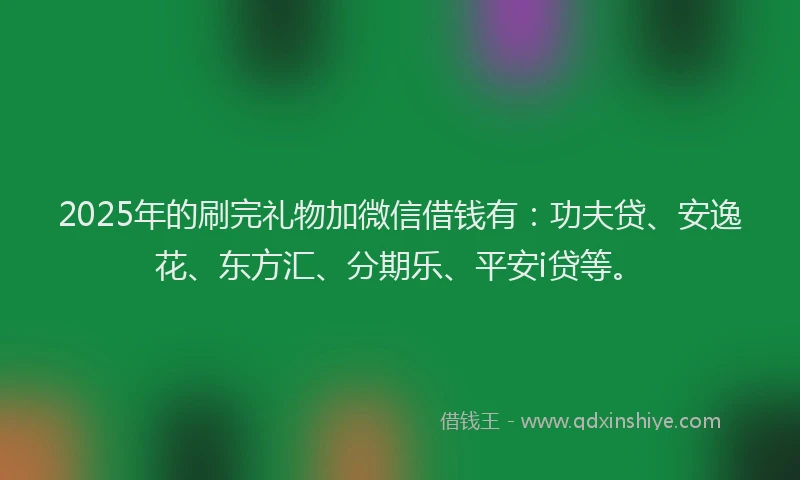 2025年的刷完礼物加微信借钱有：功夫贷、安逸花、东方汇、分期乐、平安i贷等。
