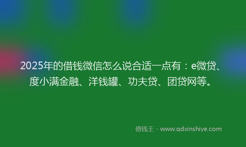 2025年的借钱微信怎么说合适一点有：e微贷、度小满金融、洋钱罐、功夫贷、团贷网等。