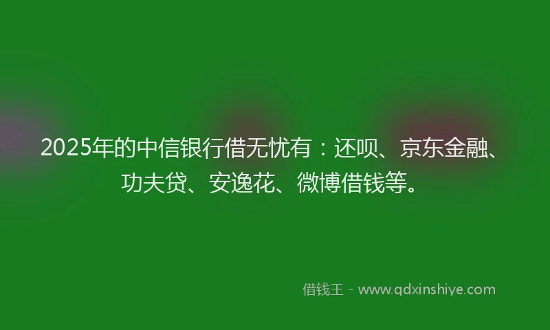 2025年的中信银行借无忧有：还呗、京东金融、功夫贷、安逸花、微博借钱等。