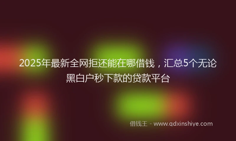 2025年最新全网拒还能在哪借钱，汇总5个无论黑白户秒下款的贷款平台