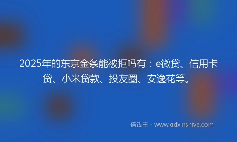 2025年的东京金条能被拒吗有：e微贷、信用卡贷、小米贷款、投友圈、安逸花等。