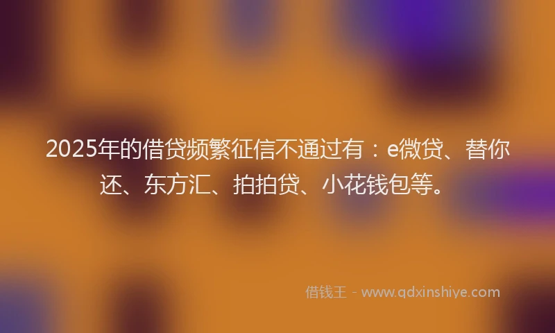 2025年的借贷频繁征信不通过有：e微贷、替你还、东方汇、拍拍贷、小花钱包等。