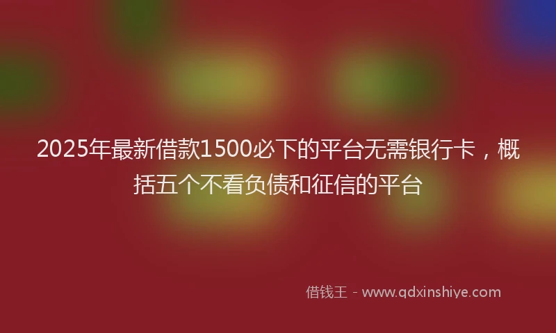 2025年最新借款1500必下的平台无需银行卡，概括五个不看负债和征信的平台