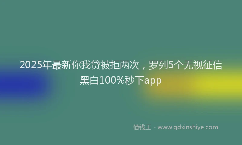 2025年最新你我贷被拒两次，罗列5个无视征信黑白100%秒下app