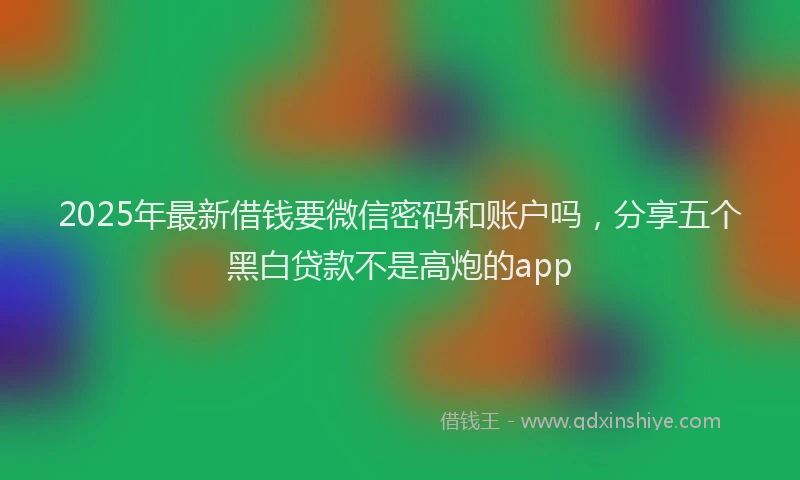 2025年最新借钱要微信密码和账户吗，分享五个黑白贷款不是高炮的app