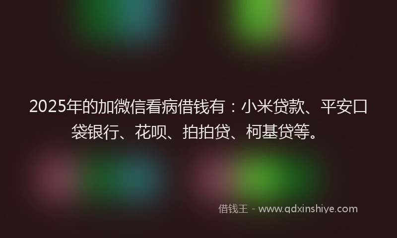 2025年的加微信看病借钱有：小米贷款、平安口袋银行、花呗、拍拍贷、柯基贷等。