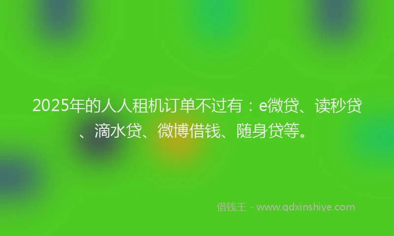 2025年的人人租机订单不过有：e微贷、读秒贷、滴水贷、微博借钱、随身贷等。
