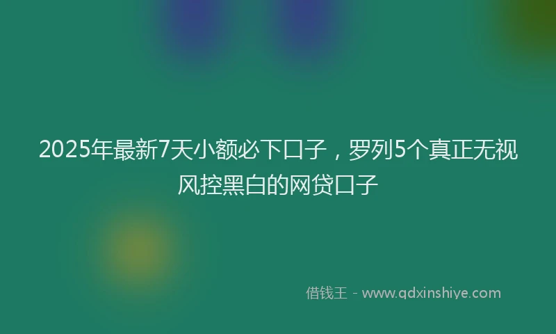 2025年最新7天小额必下口子，罗列5个真正无视风控黑白的网贷口子
