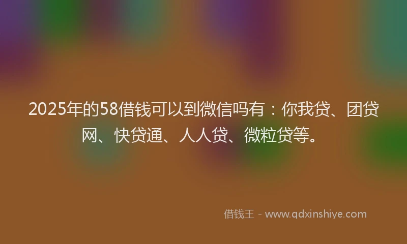 2025年的58借钱可以到微信吗有：你我贷、团贷网、快贷通、人人贷、微粒贷等。