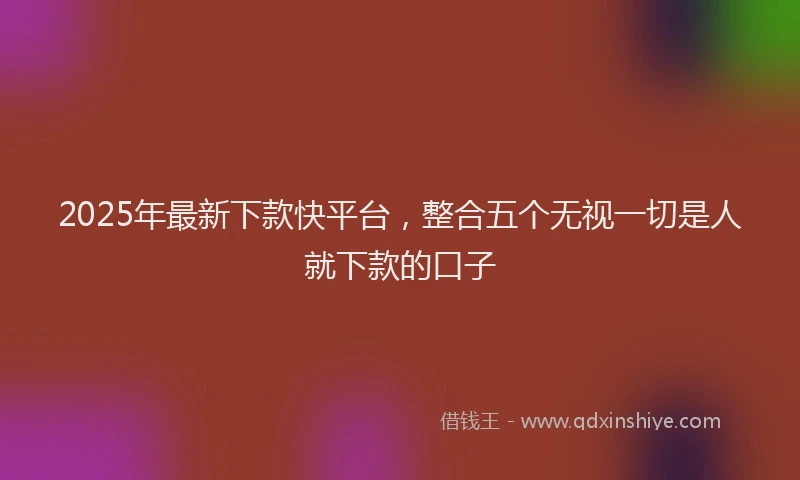 2025年最新下款快平台，整合五个无视一切是人就下款的口子
