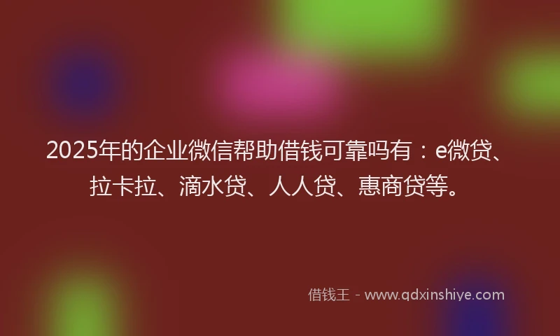 2025年的企业微信帮助借钱可靠吗有：e微贷、拉卡拉、滴水贷、人人贷、惠商贷等。