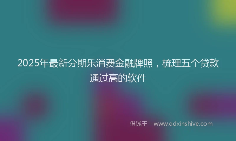 2025年最新分期乐消费金融牌照，梳理五个贷款通过高的软件