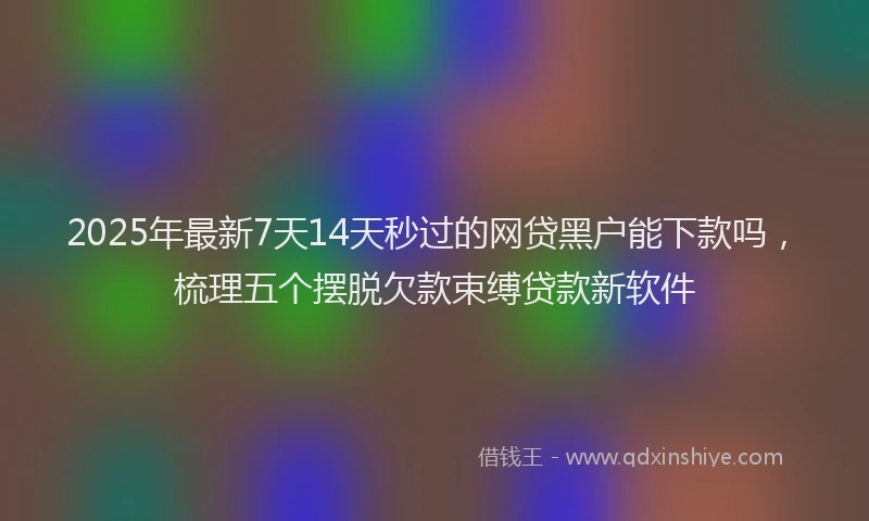 2025年最新7天14天秒过的网贷黑户能下款吗，梳理五个摆脱欠款束缚贷款新软件