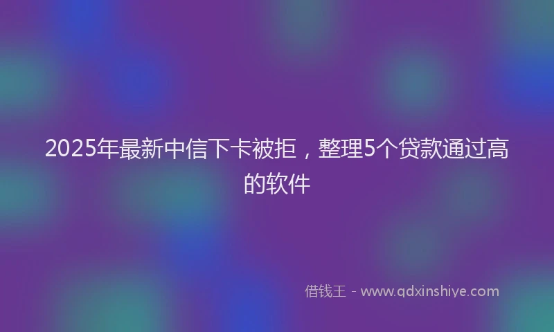 2025年最新中信下卡被拒，整理5个贷款通过高的软件