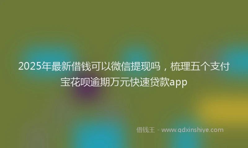2025年最新借钱可以微信提现吗，梳理五个支付宝花呗逾期万元快速贷款app