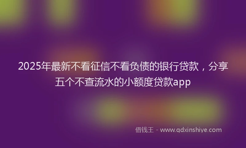 2025年最新不看征信不看负债的银行贷款，分享五个不查流水的小额度贷款app