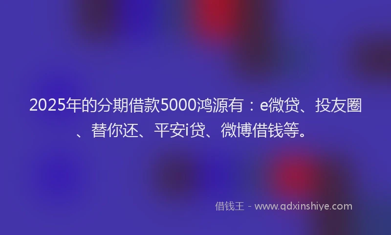 2025年的分期借款5000鸿源有：e微贷、投友圈、替你还、平安i贷、微博借钱等。